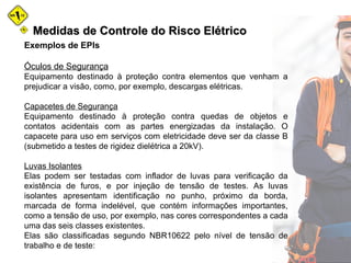 Medidas de Controle do Risco ElétricoMedidas de Controle do Risco Elétrico
Exemplos de EPIs
Óculos de Segurança
Equipamento destinado à proteção contra elementos que venham a
prejudicar a visão, como, por exemplo, descargas elétricas.
Capacetes de Segurança
Equipamento destinado à proteção contra quedas de objetos e
contatos acidentais com as partes energizadas da instalação. O
capacete para uso em serviços com eletricidade deve ser da classe B
(submetido a testes de rigidez dielétrica a 20kV).
Luvas Isolantes
Elas podem ser testadas com inflador de luvas para verificação da
existência de furos, e por injeção de tensão de testes. As luvas
isolantes apresentam identificação no punho, próximo da borda,
marcada de forma indelével, que contém informações importantes,
como a tensão de uso, por exemplo, nas cores correspondentes a cada
uma das seis classes existentes.
Elas são classificadas segundo NBR10622 pelo nível de tensão de
trabalho e de teste:
 