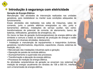 Geração de Energia Elétrica
Manutenção: São atividades de intervenção realizadas nas unidades
geradoras, para restabelecer ou manter suas condições adequadas de
funcionamento.
Essas atividades são realizadas nas salas de máquinas, salas de
comando, junto a painéis elétricos energizados ou não, junto a
barramentos elétricos, instalações de serviço auxiliar, tais como:
transformadores de potencial, de corrente, de aterramento, banco de
baterias, retificadores, geradores de emergência, etc.
Os riscos na fase de geração (turbinas/geradores) de energia elétrica são
similares e comuns a todos os sistemas de produção de energia e estão
presentes em diversas atividades, destacando:
• Instalação e manutenção de equipamentos e maquinários (turbinas,
geradores, transformadores, disjuntores, capacitores, chaves, sistemas de
medição, etc.);
• Manutenção das instalações industriais após a geração;
• Operação de painéis de controle elétrico;
• Acompanhamento e supervisão dos processos;
• Transformação e elevação da energia elétrica;
• Processos de medição da energia elétrica.
As atividades características da geração se encerram nos sistemas de
medição da energia usualmente em tensões de 138 a 500 kV, interface
com a transmissão de energia elétrica.
Introdução à segurança com eletricidadeIntrodução à segurança com eletricidade
 
