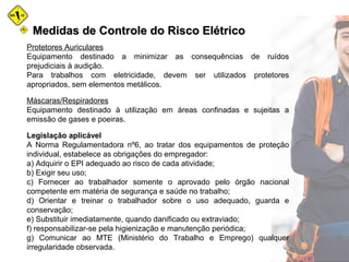 Medidas de Controle do Risco ElétricoMedidas de Controle do Risco Elétrico
Protetores Auriculares
Equipamento destinado a minimizar as consequências de ruídos
prejudiciais à audição.
Para trabalhos com eletricidade, devem ser utilizados protetores
apropriados, sem elementos metálicos.
Máscaras/Respiradores
Equipamento destinado à utilização em áreas confinadas e sujeitas a
emissão de gases e poeiras.
Legislação aplicável
A Norma Regulamentadora nº6, ao tratar dos equipamentos de proteção
individual, estabelece as obrigações do empregador:
a) Adquirir o EPI adequado ao risco de cada atividade;
b) Exigir seu uso;
c) Fornecer ao trabalhador somente o aprovado pelo órgão nacional
competente em matéria de segurança e saúde no trabalho;
d) Orientar e treinar o trabalhador sobre o uso adequado, guarda e
conservação;
e) Substituir imediatamente, quando danificado ou extraviado;
f) responsabilizar-se pela higienização e manutenção periódica;
g) Comunicar ao MTE (Ministério do Trabalho e Emprego) qualquer
irregularidade observada.
 
