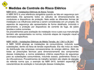 Medidas de Controle do Risco ElétricoMedidas de Controle do Risco Elétrico
NBR 5410 – Instalações Elétricas de Baixa Tensão
A NBR 5410 é uma referência obrigatória quando se fala em segurança com
eletricidade. Ela apresenta todos os cálculos de dimensionamento de
condutores e dispositivos de proteção. Nela estão as diferentes formas de
instalação e as influências externas a serem consideradas em um projeto. Os
aspectos de segurança são apresentados de forma detalhada, incluindo o
aterramento, a proteção por dispositivos de corrente de fuga, de sobre
tensões e sobre correntes.
Os procedimentos para aceitação da instalação nova e para sua manutenção
também são apresentados na norma, incluindo etapas de inspeção visual e
de ensaios específicos.
NBR 14039 – Instalações Elétricas de Média Tensão, de 1,0kV a 36,2kV
A NBR 14039 abrange as instalações de consumidores, incluindo suas
subestações, dentro da faixa de tensão especificada. Ela não inclui as redes
de distribuição das empresas concessionárias de energia elétrica. Além de
todas as prescrições técnicas para dimensionamento dos componentes
dessas instalações, a norma estabelece critérios específicos de segurança
para as subestações consumidoras, incluindo acesso, parâmetros físicos e
de infra-estrutura. Procedimentos de trabalho também são objeto de atenção
da referida norma que, a exemplo da NBR 5410, também especifica as
características de aceitação e manutenção dessas instalações.
 