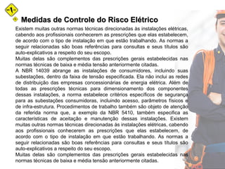Medidas de Controle do Risco ElétricoMedidas de Controle do Risco Elétrico
Existem muitas outras normas técnicas direcionadas às instalações elétricas,
cabendo aos profissionais conhecerem as prescrições que elas estabelecem,
de acordo com o tipo de instalação em que estão trabalhando. As normas a
seguir relacionadas são boas referências para consultas e seus títulos são
auto-explicativos a respeito do seu escopo.
Muitas delas são complementos das prescrições gerais estabelecidas nas
normas técnicas de baixa e média tensão anteriormente citadas.
A NBR 14039 abrange as instalações de consumidores, incluindo suas
subestações, dentro da faixa de tensão especificada. Ela não inclui as redes
de distribuição das empresas concessionárias de energia elétrica. Além de
todas as prescrições técnicas para dimensionamento dos componentes
dessas instalações, a norma estabelece critérios específicos de segurança
para as subestações consumidoras, incluindo acesso, parâmetros físicos e
de infra-estrutura. Procedimentos de trabalho também são objeto de atenção
da referida norma que, a exemplo da NBR 5410, também especifica as
características de aceitação e manutenção dessas instalações. Existem
muitas outras normas técnicas direcionadas às instalações elétricas, cabendo
aos profissionais conhecerem as prescrições que elas estabelecem, de
acordo com o tipo de instalação em que estão trabalhando. As normas a
seguir relacionadas são boas referências para consultas e seus títulos são
auto-explicativos a respeito do seu escopo.
Muitas delas são complementos das prescrições gerais estabelecidas nas
normas técnicas de baixa e média tensão anteriormente citadas.
 