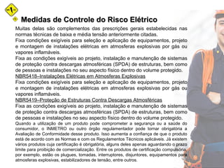 Medidas de Controle do Risco ElétricoMedidas de Controle do Risco Elétrico
Muitas delas são complementos das prescrições gerais estabelecidas nas
normas técnicas de baixa e média tensão anteriormente citadas.
Fixa condições exigíveis para seleção e aplicação de equipamentos, projeto
e montagem de instalações elétricas em atmosferas explosivas por gás ou
vapores inflamáveis.
Fixa as condições exigíveis ao projeto, instalação e manutenção de sistemas
de proteção contra descargas atmosféricas (SPDA) de estruturas, bem como
de pessoas e instalações no seu aspecto físico dentro do volume protegido.
NBR5418–Instalações Elétricas em Atmosferas Explosivas
Fixa condições exigíveis para seleção e aplicação de equipamentos, projeto
e montagem de instalações elétricas em atmosferas explosivas por gás ou
vapores inflamáveis.
NBR5419–Proteção de Estruturas Contra Descargas Atmosféricas
Fixa as condições exigíveis ao projeto, instalação e manutenção de sistemas
de proteção contra descargas atmosféricas (SPDA) de estruturas, bem como
de pessoas e instalações no seu aspecto físico dentro do volume protegido.
Quando a utilização de um produto pode comprometer a segurança ou a saúde do
consumidor, o INMETRO ou outro órgão regulamentador pode tornar obrigatória a
Avaliação de Conformidade desse produto. Isso aumenta a confiança de que o produto
está de acordo com as Normas e com os Regulamentos Técnicos aplicáveis. Já existem
vários produtos cuja certificação é obrigatória, alguns deles apenas aguardando o prazo
limite para proibição de comercialização. Entre os produtos de certificação compulsória,
por exemplo, estão os plugues, tomadas, interruptores, disjuntores, equipamentos para
atmosferas explosivas, estabilizadores de tensão, entre outros.
 