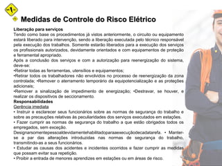 Medidas de Controle do Risco ElétricoMedidas de Controle do Risco Elétrico
Liberação para serviços
Tendo como base os procedimentos já vistos anteriormente, o circuito ou equipamento
estará liberado para intervenção, sendo a liberação executada pelo técnico responsável
pela execução dos trabalhos. Somente estarão liberados para a execução dos serviços
os profissionais autorizados, devidamente orientados e com equipamentos de proteção
e ferramental apropriado.
Após a conclusão dos serviços e com a autorização para reenergização do sistema,
deve-se:
•Retirar todas as ferramentas, utensílios e equipamentos;
•Retirar todos os trabalhadores não envolvidos no processo de reenergização da zona
controlada; •Remover o aterramento temporário da equipotencialização e as proteções
adicionais;
•Remover a sinalização de impedimento de energização; •Destravar, se houver, e
realizar os dispositivos de seccionamento.
Responsabilidades
Gerência imediata
• Instruir e esclarecer seus funcionários sobre as normas de segurança do trabalho e
sobre as precauções relativas às peculiaridades dos serviços executados em estações.
• Fazer cumprir as normas de segurança do trabalho a que estão obrigados todos os
empregados, sem exceção.
Designarsomentepessoaldevidamentehabilitadoparaaexecuçãodecadatarefa. • Manter-
se a par das alterações introduzidas nas normas de segurança do trabalho,
transmitindo-as a seus funcionários.
• Estudar as causas dos acidentes e incidentes ocorridos e fazer cumprir as medidas
que possam evitar sua repetição.
• Proibir a entrada de menores aprendizes em estações ou em áreas de risco.
 