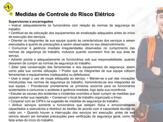 Medidas de Controle do Risco ElétricoMedidas de Controle do Risco Elétrico
Supervisores e encarregados
• Instruir adequadamente os funcionários com relação às normas de segurança do
trabalho.
• Certificar-se da colocação dos equipamentos de sinalização adequados antes do início
de execução dos serviços.
• Orientar os integrantes de sua equipe quanto às características dos serviços a serem
executados e quanto às precauções a serem observadas no seu desenvolvimento.
• Comunicar à gerência imediata irregularidades observadas no cumprimento das
normas de segurança do trabalho, inclusive quando ocorrerem fora de sua área de
serviço.
• Advertir pronta e adequadamente os funcionários sob sua responsabilidade, quando
deixarem de cumprir as normas de segurança do trabalho.
• Zelar pela conservação das ferramentas e dos equipamentos de segurança, assim
como pela sua correta utilização. • Proibir que os integrantes de sua equipe utilizem
ferramentas e equipamentos inadequados ou defeituosos.
• Usar e exigir o uso de roupa adequada ao serviço. • Manter-se a par das inovações
introduzidas nas normas de segurança do trabalho, transmitindo-as aos integrantes de
sua equipe. • Providenciar prontamente os primeiros socorros para os funcionários
acidentados e comunicar o acidente à gerência imediata, logo após sua ocorrência.
• Estudar as causas dos acidentes e incidentes ocorridos e fazer cumprir as medidas que
possam evitar sua repetição. • Conservar o local de trabalho organizado e limpo.
• Cooperar com as CIPA’s na sugestão de medidas de segurança do trabalho.
• Atribuir serviços somente a funcionários que estejam física e emocionalmente
capacitados a executá-los e distribuir as tarefas de acordo com a capacidade técnica de
cada um. • Quando houver a interrupção dos serviços em execução, antes de seu
reinício devem ser tomadas precauções para verificação da segurança geral, como foi
feita antes do início do trabalho.
 