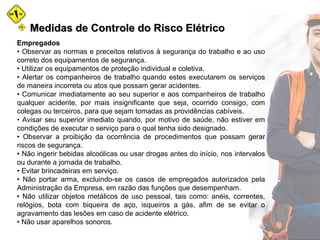Medidas de Controle do Risco ElétricoMedidas de Controle do Risco Elétrico
Empregados
• Observar as normas e preceitos relativos à segurança do trabalho e ao uso
correto dos equipamentos de segurança.
• Utilizar os equipamentos de proteção individual e coletiva.
• Alertar os companheiros de trabalho quando estes executarem os serviços
de maneira incorreta ou atos que possam gerar acidentes.
• Comunicar imediatamente ao seu superior e aos companheiros de trabalho
qualquer acidente, por mais insignificante que seja, ocorrido consigo, com
colegas ou terceiros, para que sejam tomadas as providências cabíveis.
• Avisar seu superior imediato quando, por motivo de saúde, não estiver em
condições de executar o serviço para o qual tenha sido designado.
• Observar a proibição da ocorrência de procedimentos que possam gerar
riscos de segurança.
• Não ingerir bebidas alcoólicas ou usar drogas antes do início, nos intervalos
ou durante a jornada de trabalho.
• Evitar brincadeiras em serviço.
• Não portar arma, excluindo-se os casos de empregados autorizados pela
Administração da Empresa, em razão das funções que desempenham.
• Não utilizar objetos metálicos de uso pessoal, tais como: anéis, correntes,
relógios, bota com biqueira de aço, isqueiros a gás, afim de se evitar o
agravamento das lesões em caso de acidente elétrico.
• Não usar aparelhos sonoros.
 