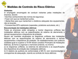 Medidas de Controle do Risco ElétricoMedidas de Controle do Risco Elétrico
Visitantes
O empregado encarregado de conduzir visitantes pelas instalações da
empresa, deverá:
• Dar-lhes conhecimento das normas de segurança.
• Fazer com que se mantenham juntos.
• Alertar-lhes para que mantenham a distância adequada dos equipamentos,
não os tocando.
• Fornecer-lhes EPI’s aplicáveis (capacetes, protetores auriculares, etc.).
Documentação de instalações elétricas
Todas as empresas estão obrigadas a manter diagramas unifilares das
instalações elétricas com as especificações do sistema de aterramento e
demais equipamentos e dispositivos de proteção.
Devem ser mantidos atualizados os diagramas unifilares das instalações
elétricas com as especificações do sistema de aterramento e demais
equipamentos e dispositivos de proteção. Os estabelecimentos com potência
instalada igual ou superior a 75 kW devem constituir Prontuário de Instalações
Elétricas, de forma a organizar o memorial contendo, no mínimo:
a) os diagramas unifilares, os sistemas de aterramento e as especificações
dos dispositivos de proteção das instalações elétricas;
b) O relatório de auditoria de conformidade à NR-10, com recomendações e
cronogramas de adequação, visando ao controle de riscos elétricos;
 
