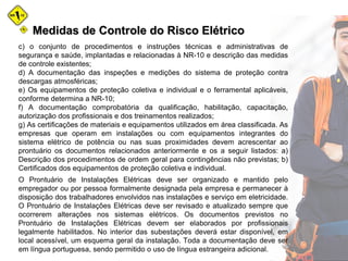Medidas de Controle do Risco ElétricoMedidas de Controle do Risco Elétrico
c) o conjunto de procedimentos e instruções técnicas e administrativas de
segurança e saúde, implantadas e relacionadas à NR-10 e descrição das medidas
de controle existentes;
d) A documentação das inspeções e medições do sistema de proteção contra
descargas atmosféricas;
e) Os equipamentos de proteção coletiva e individual e o ferramental aplicáveis,
conforme determina a NR-10;
f) A documentação comprobatória da qualificação, habilitação, capacitação,
autorização dos profissionais e dos treinamentos realizados;
g) As certificações de materiais e equipamentos utilizados em área classificada. As
empresas que operam em instalações ou com equipamentos integrantes do
sistema elétrico de potência ou nas suas proximidades devem acrescentar ao
prontuário os documentos relacionados anteriormente e os a seguir listados: a)
Descrição dos procedimentos de ordem geral para contingências não previstas; b)
Certificados dos equipamentos de proteção coletiva e individual.
O Prontuário de Instalações Elétricas deve ser organizado e mantido pelo
empregador ou por pessoa formalmente designada pela empresa e permanecer à
disposição dos trabalhadores envolvidos nas instalações e serviço em eletricidade.
O Prontuário de Instalações Elétricas deve ser revisado e atualizado sempre que
ocorrerem alterações nos sistemas elétricos. Os documentos previstos no
Prontuário de Instalações Elétricas devem ser elaborados por profissionais
legalmente habilitados. No interior das subestações deverá estar disponível, em
local acessível, um esquema geral da instalação. Toda a documentação deve ser
em língua portuguesa, sendo permitido o uso de língua estrangeira adicional.
 
