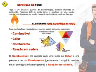 Fogo é um processo químico de transformação, também chamado de
combustão. Podemos defini-lo, ainda como, o resultado de uma reação
química que desprende luz e calor devido à combustão de matérias diversos.
DEFINIÇÃO DEDEFINIÇÃO DE FOGOFOGO
ELEMENTOSELEMENTOS QUE COMPÕEM O FOGOQUE COMPÕEM O FOGO
Para que haja fogo, necessitamos reunir os quatro elementos essenciais:
• CombustívelCombustível
• CalorCalor
• ComburenteComburente
• Reação em cadeiaReação em cadeia
O Combustível em contato com uma fonte de Calor e em
presença de um Comburente (geralmente o oxigênio contido
no ar) começará inflamar gerando a Reação em cadeia.
 