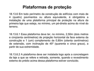 Plataformas de proteção
18.13.6 Em todo perímetro da construção de edifícios com mais de
4 (quatro) pavimentos ou altura equivalente, é obrigatória a
instalação de uma plataforma principal de proteção na altura da
primeira laje que esteja, no mínimo, um pé-direito acima do nível do
terreno.
18.13.6.1 Essa plataforma deve ter, no mínimo, 2,50m (dois metros
e cinqüenta centímetros) de projeção horizontal da face externa da
construção e 1 (um) complemento de 0,80m (oitenta centímetros)
de extensão, com inclinação de 45º (quarenta e cinco graus), a
partir de sua extremidade.
18.13.6.2 A plataforma deve ser instalada logo após a concretagem
da laje a que se refere e retirada, somente, quando o revestimento
externo do prédio acima dessa plataforma estiver concluído.
 