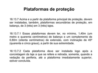 Plataformas de proteção
18.13.7 Acima e a partir da plataforma principal de proteção, devem
ser instaladas, também, plataformas secundárias de proteção, em
balanço, de 3 (três) em 3 (três) lajes.
18.13.7.1 Essas plataformas devem ter, no mínimo, 1,40m (um
metro e quarenta centímetros) de balanço e um complemento de
0,80m (oitenta centímetros) de extensão, com inclinação de 45º
(quarenta e cinco graus), a partir de sua extremidade.
18.13.7.2 Cada plataforma deve ser instalada logo após a
concretagem da laje a que se refere e retirada, somente, quando a
vedação da periferia, até a plataforma imediatamente superior,
estiver concluída.
 