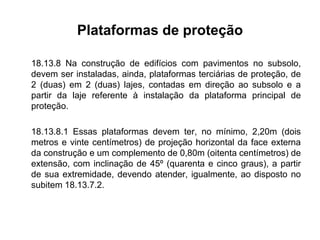 Plataformas de proteção
18.13.8 Na construção de edifícios com pavimentos no subsolo,
devem ser instaladas, ainda, plataformas terciárias de proteção, de
2 (duas) em 2 (duas) lajes, contadas em direção ao subsolo e a
partir da laje referente à instalação da plataforma principal de
proteção.
18.13.8.1 Essas plataformas devem ter, no mínimo, 2,20m (dois
metros e vinte centímetros) de projeção horizontal da face externa
da construção e um complemento de 0,80m (oitenta centímetros) de
extensão, com inclinação de 45º (quarenta e cinco graus), a partir
de sua extremidade, devendo atender, igualmente, ao disposto no
subitem 18.13.7.2.
 