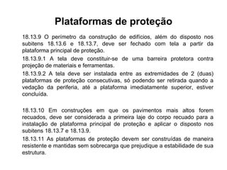 Plataformas de proteção
18.13.9 O perímetro da construção de edifícios, além do disposto nos
subitens 18.13.6 e 18.13.7, deve ser fechado com tela a partir da
plataforma principal de proteção.
18.13.9.1 A tela deve constituir-se de uma barreira protetora contra
projeção de materiais e ferramentas.
18.13.9.2 A tela deve ser instalada entre as extremidades de 2 (duas)
plataformas de proteção consecutivas, só podendo ser retirada quando a
vedação da periferia, até a plataforma imediatamente superior, estiver
concluída.
18.13.10 Em construções em que os pavimentos mais altos forem
recuados, deve ser considerada a primeira laje do corpo recuado para a
instalação de plataforma principal de proteção e aplicar o disposto nos
subitens 18.13.7 e 18.13.9.
18.13.11 As plataformas de proteção devem ser construídas de maneira
resistente e mantidas sem sobrecarga que prejudique a estabilidade de sua
estrutura.
 