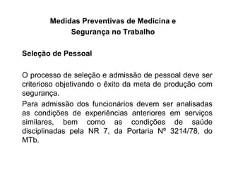 Medidas Preventivas de Medicina e
Segurança no Trabalho
Seleção de Pessoal
O processo de seleção e admissão de pessoal deve ser
criterioso objetivando o êxito da meta de produção com
segurança.
Para admissão dos funcionários devem ser analisadas
as condições de experiências anteriores em serviços
similares, bem como as condições de saúde
disciplinadas pela NR 7, da Portaria Nº 3214/78, do
MTb.
 