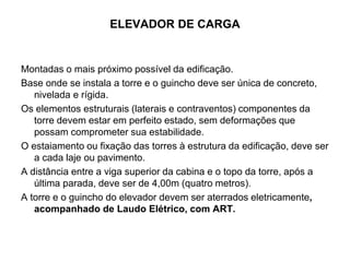ELEVADOR DE CARGA
Montadas o mais próximo possível da edificação.
Base onde se instala a torre e o guincho deve ser única de concreto,
nivelada e rígida.
Os elementos estruturais (laterais e contraventos) componentes da
torre devem estar em perfeito estado, sem deformações que
possam comprometer sua estabilidade.
O estaiamento ou fixação das torres à estrutura da edificação, deve ser
a cada laje ou pavimento.
A distância entre a viga superior da cabina e o topo da torre, após a
última parada, deve ser de 4,00m (quatro metros).
A torre e o guincho do elevador devem ser aterrados eletricamente,
acompanhado de Laudo Elétrico, com ART.
 