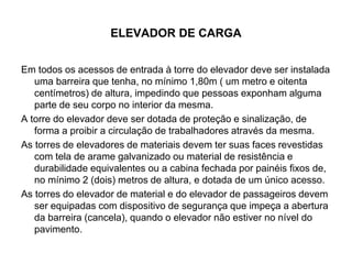 ELEVADOR DE CARGA
Em todos os acessos de entrada à torre do elevador deve ser instalada
uma barreira que tenha, no mínimo 1,80m ( um metro e oitenta
centímetros) de altura, impedindo que pessoas exponham alguma
parte de seu corpo no interior da mesma.
A torre do elevador deve ser dotada de proteção e sinalização, de
forma a proibir a circulação de trabalhadores através da mesma.
As torres de elevadores de materiais devem ter suas faces revestidas
com tela de arame galvanizado ou material de resistência e
durabilidade equivalentes ou a cabina fechada por painéis fixos de,
no mínimo 2 (dois) metros de altura, e dotada de um único acesso.
As torres do elevador de material e do elevador de passageiros devem
ser equipadas com dispositivo de segurança que impeça a abertura
da barreira (cancela), quando o elevador não estiver no nível do
pavimento.
 