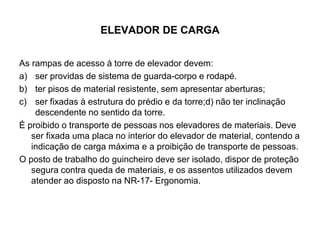 ELEVADOR DE CARGA
As rampas de acesso à torre de elevador devem:
a) ser providas de sistema de guarda-corpo e rodapé.
b) ter pisos de material resistente, sem apresentar aberturas;
c) ser fixadas à estrutura do prédio e da torre;d) não ter inclinação
descendente no sentido da torre.
É proibido o transporte de pessoas nos elevadores de materiais. Deve
ser fixada uma placa no interior do elevador de material, contendo a
indicação de carga máxima e a proibição de transporte de pessoas.
O posto de trabalho do guincheiro deve ser isolado, dispor de proteção
segura contra queda de materiais, e os assentos utilizados devem
atender ao disposto na NR-17- Ergonomia.
 