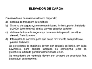 ELEVADOR DE CARGA
Os elevadores de materiais devem dispor de:
a) sistema de frenagem automática;
b) Sistema de segurança eletromecânica no limite superior, instalado
a 2,00m (dois metros) abaixo da viga superior da torre;
c) sistema de trava de segurança para mantê-lo parado em altura,
além do freio do motor;
d) Interruptor de corrente para que só se movimente com portas ou
painéis fechados.
Os elevadores de materiais devem ser dotados de botão, em cada
pavimento, para acionar lâmpada ou campainha junto ao
guincheiro, a fim de garantir comunicação única.
Os elevadores de materiais devem ser dotados de cobertura fixa,
basculável ou removível.
 