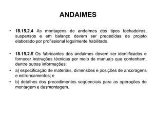 ANDAIMES
• 18.15.2.4 As montagens de andaimes dos tipos fachadeiros,
suspensos e em balanço devem ser precedidas de projeto
elaborado por profissional legalmente habilitado.
• 18.15.2.5 Os fabricantes dos andaimes devem ser identificados e
fornecer instruções técnicas por meio de manuais que contenham,
dentre outras informações:
• a) especificação de materiais, dimensões e posições de ancoragens
e estroncamentos; e
• b) detalhes dos procedimentos seqüenciais para as operações de
montagem e desmontagem.
 