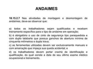 ANDAIMES
18.15.2.7 Nas atividades de montagem e desmontagem de
andaimes, deve-se observar que:
a) todos os trabalhadores sejam qualificados e recebam
treinamento específico para o tipo de andaime em operação;
b) é obrigatório o uso de cinto de segurança tipo paraquedista e
com duplo talabarte que possua ganchos de abertura mínima de
cinquenta milímetros e dupla trava;
c) as ferramentas utilizadas devem ser exclusivamente manuais e
com amarração que impeça sua queda acidental; e
d) os trabalhadores devem portar crachá de identificação e
qualificação, do qual conste a data de seu último exame médico
ocupacional e treinamento.
 