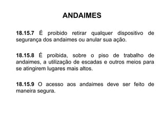 ANDAIMES
18.15.7 É proibido retirar qualquer dispositivo de
segurança dos andaimes ou anular sua ação.
18.15.8 É proibida, sobre o piso de trabalho de
andaimes, a utilização de escadas e outros meios para
se atingirem lugares mais altos.
18.15.9 O acesso aos andaimes deve ser feito de
maneira segura.
 