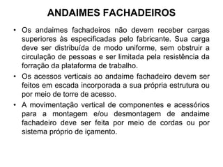 ANDAIMES FACHADEIROS
• Os andaimes fachadeiros não devem receber cargas
superiores às especificadas pelo fabricante. Sua carga
deve ser distribuída de modo uniforme, sem obstruir a
circulação de pessoas e ser limitada pela resistência da
forração da plataforma de trabalho.
• Os acessos verticais ao andaime fachadeiro devem ser
feitos em escada incorporada a sua própria estrutura ou
por meio de torre de acesso.
• A movimentação vertical de componentes e acessórios
para a montagem e/ou desmontagem de andaime
fachadeiro deve ser feita por meio de cordas ou por
sistema próprio de içamento.
 