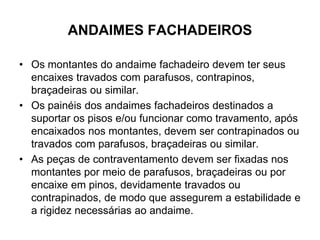 ANDAIMES FACHADEIROS
• Os montantes do andaime fachadeiro devem ter seus
encaixes travados com parafusos, contrapinos,
braçadeiras ou similar.
• Os painéis dos andaimes fachadeiros destinados a
suportar os pisos e/ou funcionar como travamento, após
encaixados nos montantes, devem ser contrapinados ou
travados com parafusos, braçadeiras ou similar.
• As peças de contraventamento devem ser fixadas nos
montantes por meio de parafusos, braçadeiras ou por
encaixe em pinos, devidamente travados ou
contrapinados, de modo que assegurem a estabilidade e
a rigidez necessárias ao andaime.
 