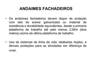 ANDAIMES FACHADEIROS
• Os andaimes fachadeiros devem dispor de proteção
com tela de arame galvanizado ou material de
resistência e durabilidade equivalentes, desde a primeira
plataforma de trabalho até pelo menos 2,00m (dois
metros) acima da última plataforma de trabalho.
• Uso de sistemas de linha de vida, talabartes duplos, e
demais proteções para as atividades em diferença de
nível.
 
