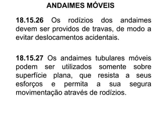 ANDAIMES MÓVEIS
18.15.26 Os rodízios dos andaimes
devem ser providos de travas, de modo a
evitar deslocamentos acidentais.
18.15.27 Os andaimes tubulares móveis
podem ser utilizados somente sobre
superfície plana, que resista a seus
esforços e permita a sua segura
movimentação através de rodízios.
 