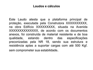 Laudos e cálculos
Este Laudo atesta que a plataforma principal de
proteção, executada pela Construtora XXXXXXXXXX,
na obra Edifício XXXXXXXXX, situada na Avenida
XXXXXXXXXXXXXX, de acordo com os documentos
anexos, foi construída de material resistente e de boa
qualidade, estando dentro das especificações
preconizadas pela NR 18, sendo sua estrutura e
resistência aptas a suportar cargas com até 500 Kgf.
sem comprometer sua estabilidade.
 