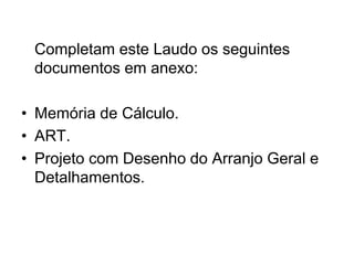 Completam este Laudo os seguintes
documentos em anexo:
• Memória de Cálculo.
• ART.
• Projeto com Desenho do Arranjo Geral e
Detalhamentos.
 