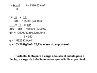 I = b x h3 I = 2390,62 cm4
12
f = 5 x q l4
384 105000 (2390,62)
l . = 5 x q l4
350 384 105000 (2390,62)
ql3 = 105000 (2390,62) (384)
5 x 350
q = 1,5326 Kgf/cm2
q = 153,26 Kgf/m2 ( 28,7% acima do suportável)
Portanto, tanto para a carga admissível quanto para a
flecha, a carga de trabalho é menor que o limite suportável.
 