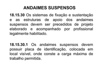 ANDAIMES SUSPENSOS
18.15.30 Os sistemas de fixação e sustentação
e as estruturas de apoio dos andaimes
suspensos devem ser precedidos de projeto
elaborado e acompanhado por profissional
legalmente habilitado.
18.15.30.1 Os andaimes suspensos devem
possuir placa de identificação, colocada em
local visível, onde conste a carga máxima de
trabalho permitida.
 