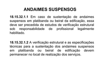 ANDAIMES SUSPENSOS
18.15.32.1.1 Em caso de sustentação de andaimes
suspensos em platibanda ou beiral da edificação, essa
deve ser precedida de estudos de verificação estrutural
sob responsabilidade de profissional legalmente
habilitado.
18.15.32.1.2 A verificação estrutural e as especificações
técnicas para a sustentação dos andaimes suspensos
em platibanda ou beiral de edificação devem
permanecer no local de realização dos serviços.
 