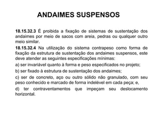 ANDAIMES SUSPENSOS
18.15.32.3 É proibida a fixação de sistemas de sustentação dos
andaimes por meio de sacos com areia, pedras ou qualquer outro
meio similar.
18.15.32.4 Na utilização do sistema contrapeso como forma de
fixação da estrutura de sustentação dos andaimes suspensos, este
deve atender as seguintes especificações mínimas:
a) ser invariável quanto à forma e peso especificados no projeto;
b) ser fixado à estrutura de sustentação dos andaimes;
c) ser de concreto, aço ou outro sólido não granulado, com seu
peso conhecido e marcado de forma indelével em cada peça; e,
d) ter contraventamentos que impeçam seu deslocamento
horizontal.
 