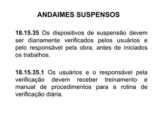 ANDAIMES SUSPENSOS
18.15.35 Os dispositivos de suspensão devem
ser diariamente verificados pelos usuários e
pelo responsável pela obra, antes de iniciados
os trabalhos.
18.15.35.1 Os usuários e o responsável pela
verificação devem receber treinamento e
manual de procedimentos para a rotina de
verificação diária.
 