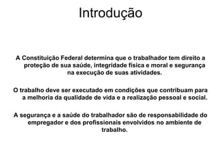 Introdução
A Constituição Federal determina que o trabalhador tem direito a
proteção de sua saúde, integridade física e moral e segurança
na execução de suas atividades.
O trabalho deve ser executado em condições que contribuam para
a melhoria da qualidade de vida e a realização pessoal e social.
A segurança e a saúde do trabalhador são de responsabilidade do
empregador e dos proﬁssionais envolvidos no ambiente de
trabalho.
 
