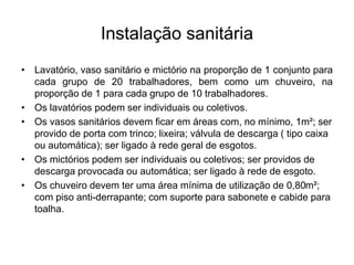 Instalação sanitária
• Lavatório, vaso sanitário e mictório na proporção de 1 conjunto para
cada grupo de 20 trabalhadores, bem como um chuveiro, na
proporção de 1 para cada grupo de 10 trabalhadores.
• Os lavatórios podem ser individuais ou coletivos.
• Os vasos sanitários devem ficar em áreas com, no mínimo, 1m²; ser
provido de porta com trinco; lixeira; válvula de descarga ( tipo caixa
ou automática); ser ligado à rede geral de esgotos.
• Os mictórios podem ser individuais ou coletivos; ser providos de
descarga provocada ou automática; ser ligado à rede de esgoto.
• Os chuveiro devem ter uma área mínima de utilização de 0,80m²;
com piso anti-derrapante; com suporte para sabonete e cabide para
toalha.
 