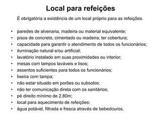 Local para refeições
É obrigatória a existência de um local próprio para as refeições.
• paredes de alvenaria, madeira ou material equivalente;
• pisos de concreto, cimentado ou madeira; ter cobertura;
• capacidade para garantir o atendimento de todos os funcionários;
• iluminação natural e/ou artificial;
• lavatório instalado em suas proximidades ou interior;
• mesas com tampos laváveis e lisos;
• assentos suficientes para todos os funcionários;
• lixeira com tampa;
• não estar situado em porões ou subsolos;
• não ter comunicação direta com os sanitários;
• pé direito mínimo de 2,80m;
• local para aquecimento de refeições;
• água potável, filtrada e fresca através de bebedouros.
 