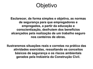 Objetivo
Esclarecer, de forma simples e objetiva, as normas
de segurança para que empregadores e
empregados, a partir da educação e
conscientização, desfrutem dos benefícios
alcançados pela realização de um trabalho seguro
nos canteiros de obras.
Ilustraremos situações reais e corretas na prática das
atividades exercidas, ressaltando os conceitos
básicos de segurança e os riscos ambientais
gerados pela Indústria da Construção Civil.
 