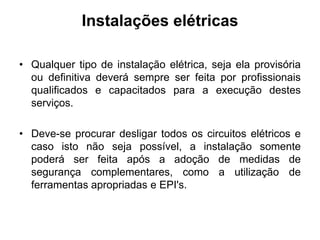 Instalações elétricas
• Qualquer tipo de instalação elétrica, seja ela provisória
ou definitiva deverá sempre ser feita por profissionais
qualificados e capacitados para a execução destes
serviços.
• Deve-se procurar desligar todos os circuitos elétricos e
caso isto não seja possível, a instalação somente
poderá ser feita após a adoção de medidas de
segurança complementares, como a utilização de
ferramentas apropriadas e EPI's.
 