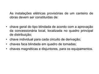 As instalações elétricas provisórias de um canteiro de
obras devem ser constituídas de:
• chave geral do tipo blindada de acordo com a aprovação
da concessionária local, localizada no quadro principal
de distribuição;
• chave individual para cada circuito de derivação;
• chaves faca blindada em quadro de tomadas;
• chaves magnéticas e disjuntores, para os equipamentos.
 