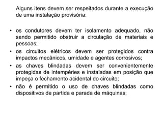 Alguns itens devem ser respeitados durante a execução
de uma instalação provisória:
• os condutores devem ter isolamento adequado, não
sendo permitido obstruir a circulação de materiais e
pessoas;
• os circuitos elétricos devem ser protegidos contra
impactos mecânicos, umidade e agentes corrosivos;
• as chaves blindadas devem ser convenientemente
protegidas de intempéries e instaladas em posição que
impeça o fechamento acidental do circuito;
• não é permitido o uso de chaves blindadas como
dispositivos de partida e parada de máquinas;
 