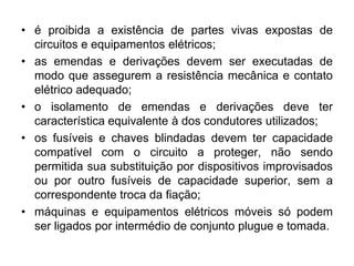 • é proibida a existência de partes vivas expostas de
circuitos e equipamentos elétricos;
• as emendas e derivações devem ser executadas de
modo que assegurem a resistência mecânica e contato
elétrico adequado;
• o isolamento de emendas e derivações deve ter
característica equivalente à dos condutores utilizados;
• os fusíveis e chaves blindadas devem ter capacidade
compatível com o circuito a proteger, não sendo
permitida sua substituição por dispositivos improvisados
ou por outro fusíveis de capacidade superior, sem a
correspondente troca da fiação;
• máquinas e equipamentos elétricos móveis só podem
ser ligados por intermédio de conjunto plugue e tomada.
 