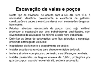 Escavação de valas e poços
Neste tipo de atividade, de acordo com a NR–18, item 18.6, é
necessário identificar previamente a existência de galerias,
canalizações e cabos e eventuais riscos com emanações de gases,
bem como:
• Priorizar abertura mecanizada de poços; caso seja inviável,
promover a escavação por dois trabalhadores qualificados, com
revezamento de atividades no mínimo a cada hora trabalhada;
• Delimitar as áreas de escavações com fitas zebradas e cavaletes,
proibindo o tráfego de veículos;
• Inspecionar diariamente o escoramento do talude;
• Instalar escadas ou rampas para abandono rápido do local;
• Isolar e sinalizar com placas o perímetro e as diferenças de níveis;
• Instalar passarelas de largura mínima de 0,60m, protegidas por
guarda-corpos, quando houver trânsito sobre a escavação;
 