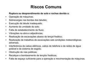 Riscos Comuns
Ruptura ou desprendimento de solo e rochas devido a:
• Operação de máquinas;
• Sobrecargas nas bordas dos taludes;
• Execução de talude inadequado;
• Aumento da umidade do solo;
• Falta de estabelecimento de fluxo;
• Vibrações na obra e adjacências;
• Realização de escavações abaixo do lençol freático;
• Realização de trabalhos de escavações sob condições meteorológicas
adversas;
• Interferência de cabos elétricos, cabos de telefone e de redes de água
potável e de sistema de esgoto;
• Obstrução de vias públicas;
• Recalque e bombeamento de lençóis freáticos;
• Falta de espaço suficiente para a operação e movimentação de máquinas.
 