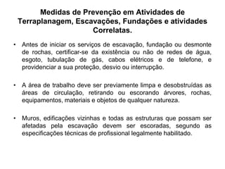 Medidas de Prevenção em Atividades de
Terraplanagem, Escavações, Fundações e atividades
Correlatas.
• Antes de iniciar os serviços de escavação, fundação ou desmonte
de rochas, certificar-se da existência ou não de redes de água,
esgoto, tubulação de gás, cabos elétricos e de telefone, e
providenciar a sua proteção, desvio ou interrupção.
• A área de trabalho deve ser previamente limpa e desobstruídas as
áreas de circulação, retirando ou escorando árvores, rochas,
equipamentos, materiais e objetos de qualquer natureza.
• Muros, edificações vizinhas e todas as estruturas que possam ser
afetadas pela escavação devem ser escoradas, segundo as
especificações técnicas de profissional legalmente habilitado.
 