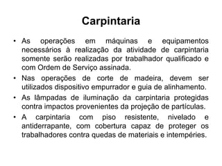 Carpintaria
• As operações em máquinas e equipamentos
necessários à realização da atividade de carpintaria
somente serão realizadas por trabalhador qualificado e
com Ordem de Serviço assinada.
• Nas operações de corte de madeira, devem ser
utilizados dispositivo empurrador e guia de alinhamento.
• As lâmpadas de iluminação da carpintaria protegidas
contra impactos provenientes da projeção de partículas.
• A carpintaria com piso resistente, nivelado e
antiderrapante, com cobertura capaz de proteger os
trabalhadores contra quedas de materiais e intempéries.
 