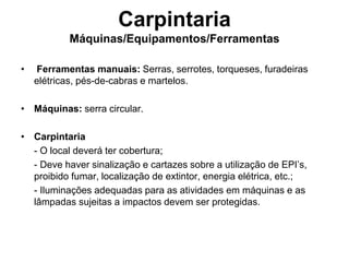 Carpintaria
Máquinas/Equipamentos/Ferramentas
• Ferramentas manuais: Serras, serrotes, torqueses, furadeiras
elétricas, pés-de-cabras e martelos.
• Máquinas: serra circular.
• Carpintaria
- O local deverá ter cobertura;
- Deve haver sinalização e cartazes sobre a utilização de EPI’s,
proibido fumar, localização de extintor, energia elétrica, etc.;
- Iluminações adequadas para as atividades em máquinas e as
lâmpadas sujeitas a impactos devem ser protegidas.
 