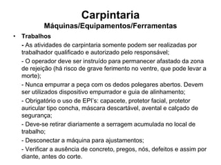 Carpintaria
Máquinas/Equipamentos/Ferramentas
• Trabalhos
- As atividades de carpintaria somente podem ser realizadas por
trabalhador qualificado e autorizado pelo responsável;
- O operador deve ser instruído para permanecer afastado da zona
de rejeição (há risco de grave ferimento no ventre, que pode levar a
morte);
- Nunca empurrar a peça com os dedos polegares abertos. Devem
ser utilizados dispositivo empurrador e guia de alinhamento;
- Obrigatório o uso de EPI’s: capacete, protetor facial, protetor
auricular tipo concha, máscara descartável, avental e calçado de
segurança;
- Deve-se retirar diariamente a serragem acumulada no local de
trabalho;
- Desconectar a máquina para ajustamentos;
- Verificar a ausência de concreto, pregos, nós, defeitos e assim por
diante, antes do corte.
 