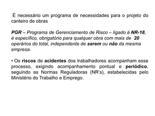 É necessário um programa de necessidades para o projeto do
canteiro de obras
PGR – Programa de Gerenciamento de Risco – ligado à NR-18,
é específico, obrigatório para qualquer obra com mais de 20
operários do total, independente de serem ou não da mesma
empresa.
• Os riscos de acidentes dos trabalhadores acompanham esse
processo, exigindo acompanhamento pontual e periódico,
seguindo as Normas Reguladoras (NR’s), estabelecidas pelo
Ministério do Trabalho e Emprego.
 